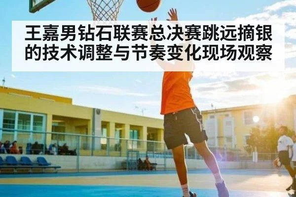王嘉男钻石联赛总决赛跳远摘银的技术调整与节奏变化现场观察（kaiyun）