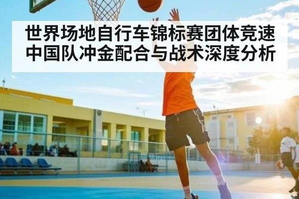 世界场地自行车锦标赛团体竞速中国队冲金配合与战术深度分析（kaiyun）