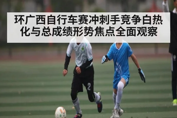 环广西自行车赛冲刺手竞争白热化与总成绩形势焦点全面观察（kaiyun）