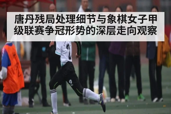 唐丹残局处理细节与象棋女子甲级联赛争冠形势的深层走向观察（kaiyun）